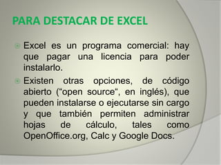 PARA DESTACAR DE EXCEL
 Excel es un programa comercial: hay
que pagar una licencia para poder
instalarlo.
 Existen otras opciones, de código
abierto (“open source“, en inglés), que
pueden instalarse o ejecutarse sin cargo
y que también permiten administrar
hojas de cálculo, tales como
OpenOffice.org, Calc y Google Docs.
 