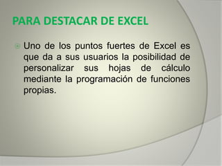 PARA DESTACAR DE EXCEL
 Uno de los puntos fuertes de Excel es
que da a sus usuarios la posibilidad de
personalizar sus hojas de cálculo
mediante la programación de funciones
propias.
 