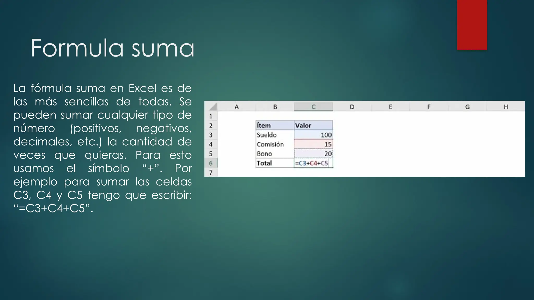 Formula suma
La fórmula suma en Excel es de
las más sencillas de todas. Se
pueden sumar cualquier tipo de
número (positivos, negativos,
decimales, etc.) la cantidad de
veces que quieras. Para esto
usamos el símbolo “+”. Por
ejemplo para sumar las celdas
C3, C4 y C5 tengo que escribir:
“=C3+C4+C5”.
 