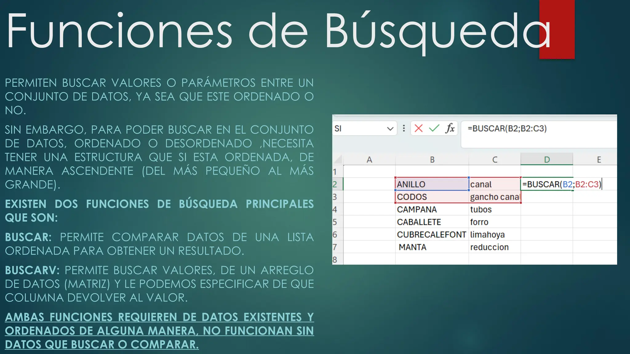 Funciones de Búsqueda
PERMITEN BUSCAR VALORES O PARÁMETROS ENTRE UN
CONJUNTO DE DATOS, YA SEA QUE ESTE ORDENADO O
NO.
SIN EMBARGO, PARA PODER BUSCAR EN EL CONJUNTO
DE DATOS, ORDENADO O DESORDENADO ,NECESITA
TENER UNA ESTRUCTURA QUE SI ESTA ORDENADA, DE
MANERA ASCENDENTE (DEL MÁS PEQUEÑO AL MÁS
GRANDE).
EXISTEN DOS FUNCIONES DE BÚSQUEDA PRINCIPALES
QUE SON:
BUSCAR: PERMITE COMPARAR DATOS DE UNA LISTA
ORDENADA PARA OBTENER UN RESULTADO.
BUSCARV: PERMITE BUSCAR VALORES, DE UN ARREGLO
DE DATOS (MATRIZ) Y LE PODEMOS ESPECIFICAR DE QUE
COLUMNA DEVOLVER AL VALOR.
AMBAS FUNCIONES REQUIEREN DE DATOS EXISTENTES Y
ORDENADOS DE ALGUNA MANERA, NO FUNCIONAN SIN
DATOS QUE BUSCAR O COMPARAR.
 