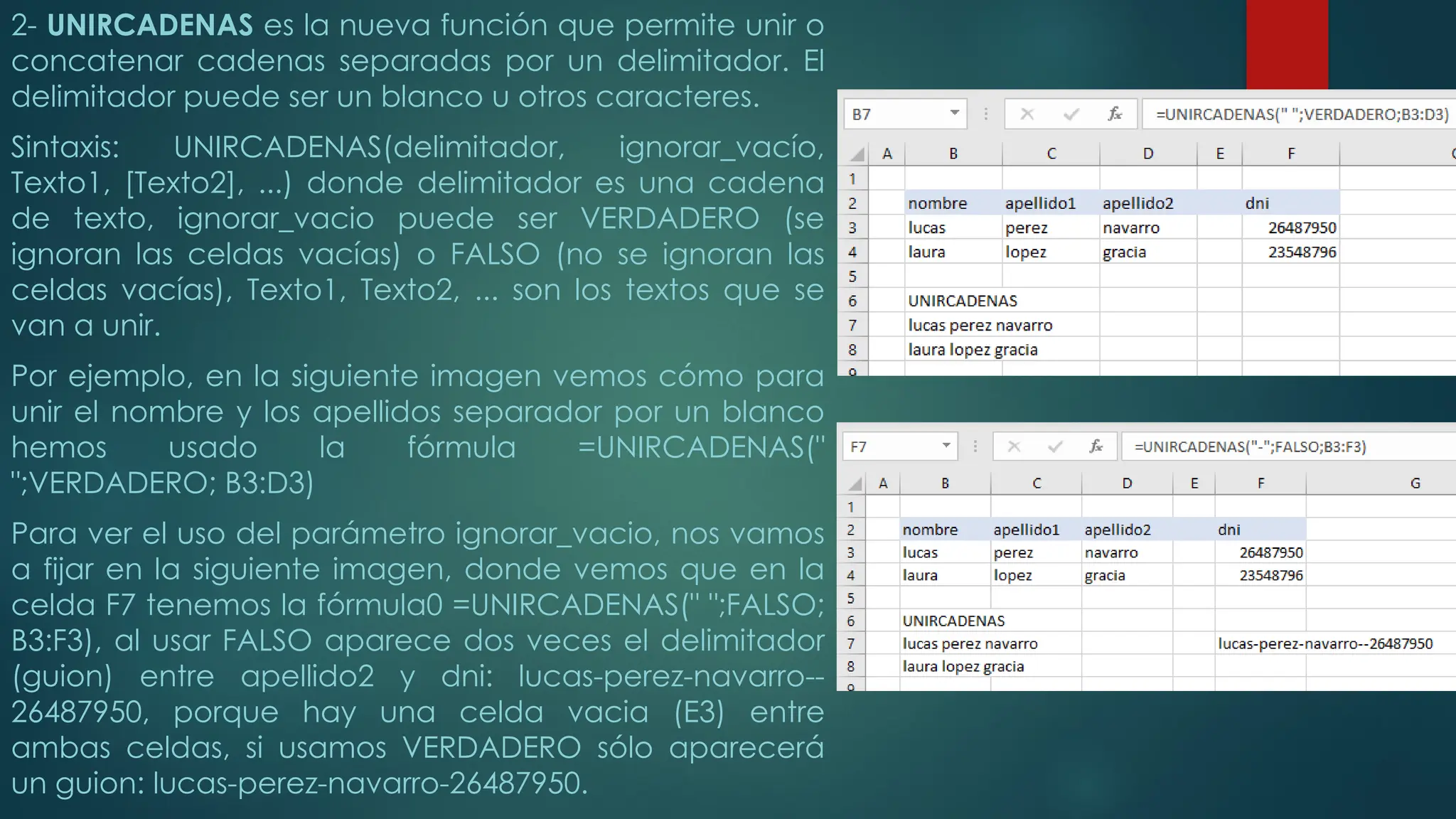 2- UNIRCADENAS es la nueva función que permite unir o
concatenar cadenas separadas por un delimitador. El
delimitador puede ser un blanco u otros caracteres.
Sintaxis: UNIRCADENAS(delimitador, ignorar_vacío,
Texto1, [Texto2], ...) donde delimitador es una cadena
de texto, ignorar_vacio puede ser VERDADERO (se
ignoran las celdas vacías) o FALSO (no se ignoran las
celdas vacías), Texto1, Texto2, ... son los textos que se
van a unir.
Por ejemplo, en la siguiente imagen vemos cómo para
unir el nombre y los apellidos separador por un blanco
hemos usado la fórmula =UNIRCADENAS("
";VERDADERO; B3:D3)
Para ver el uso del parámetro ignorar_vacio, nos vamos
a fijar en la siguiente imagen, donde vemos que en la
celda F7 tenemos la fórmula0 =UNIRCADENAS(" ";FALSO;
B3:F3), al usar FALSO aparece dos veces el delimitador
(guion) entre apellido2 y dni: lucas-perez-navarro--
26487950, porque hay una celda vacia (E3) entre
ambas celdas, si usamos VERDADERO sólo aparecerá
un guion: lucas-perez-navarro-26487950.
 