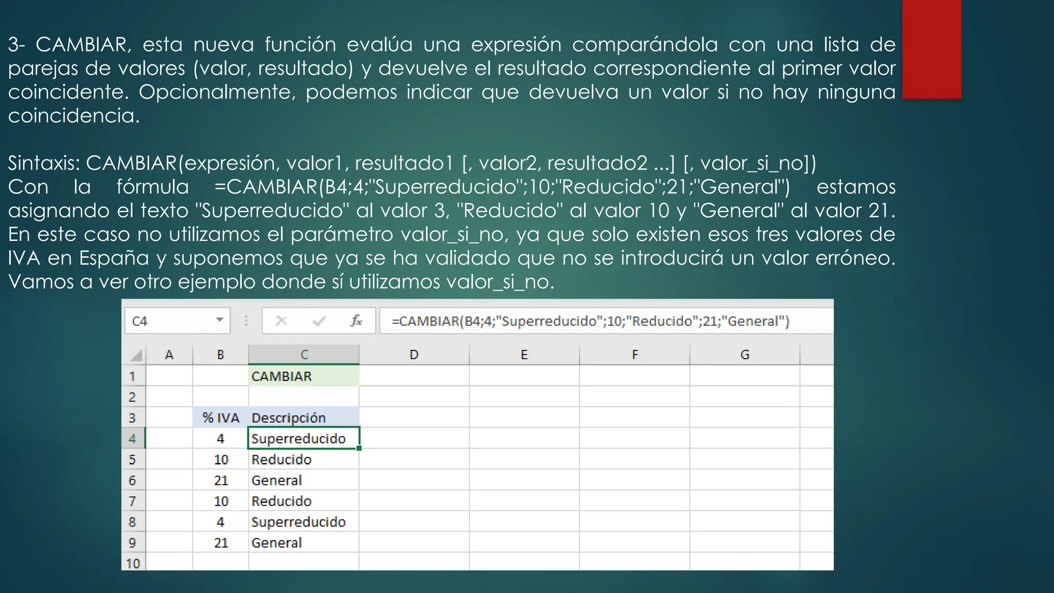 3- CAMBIAR, esta nueva función evalúa una expresión comparándola con una lista de
parejas de valores (valor, resultado) y devuelve el resultado correspondiente al primer valor
coincidente. Opcionalmente, podemos indicar que devuelva un valor si no hay ninguna
coincidencia.
Sintaxis: CAMBIAR(expresión, valor1, resultado1 [, valor2, resultado2 ...] [, valor_si_no])
Con la fórmula =CAMBIAR(B4;4;"Superreducido";10;"Reducido";21;"General") estamos
asignando el texto "Superreducido" al valor 3, "Reducido" al valor 10 y "General" al valor 21.
En este caso no utilizamos el parámetro valor_si_no, ya que solo existen esos tres valores de
IVA en España y suponemos que ya se ha validado que no se introducirá un valor erróneo.
Vamos a ver otro ejemplo donde sí utilizamos valor_si_no.
 
