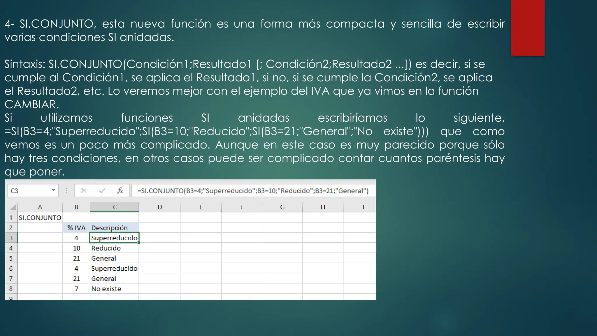 4- SI.CONJUNTO, esta nueva función es una forma más compacta y sencilla de escribir
varias condiciones SI anidadas.
Sintaxis: SI.CONJUNTO(Condición1;Resultado1 [; Condición2;Resultado2 ...]) es decir, si se
cumple al Condición1, se aplica el Resultado1, si no, si se cumple la Condición2, se aplica
el Resultado2, etc. Lo veremos mejor con el ejemplo del IVA que ya vimos en la función
CAMBIAR.
Si utilizamos funciones SI anidadas escribiríamos lo siguiente,
=SI(B3=4;"Superreducido";SI(B3=10;"Reducido";SI(B3=21;"General";"No existe"))) que como
vemos es un poco más complicado. Aunque en este caso es muy parecido porque sólo
hay tres condiciones, en otros casos puede ser complicado contar cuantos paréntesis hay
que poner.
 