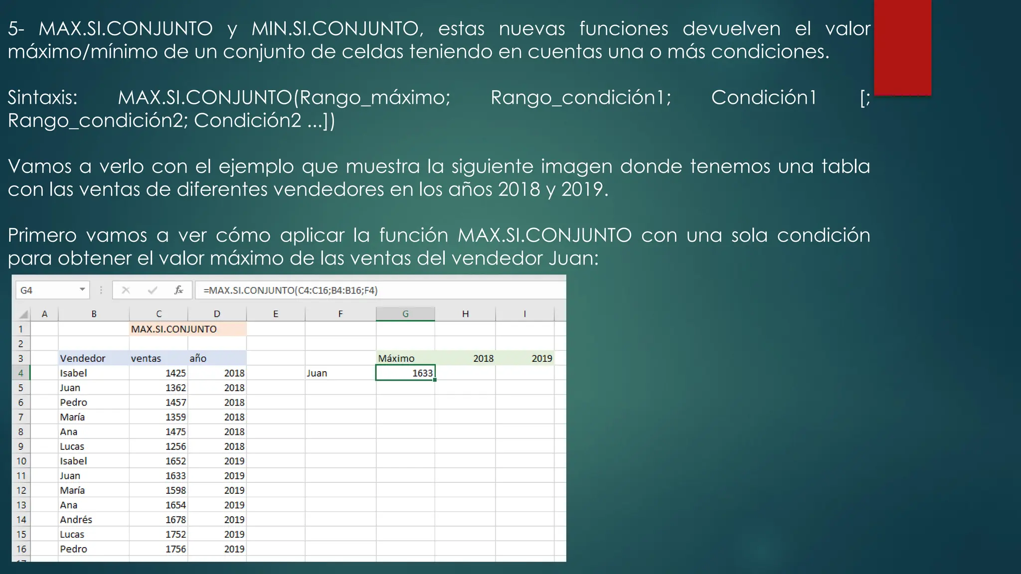 5- MAX.SI.CONJUNTO y MIN.SI.CONJUNTO, estas nuevas funciones devuelven el valor
máximo/mínimo de un conjunto de celdas teniendo en cuentas una o más condiciones.
Sintaxis: MAX.SI.CONJUNTO(Rango_máximo; Rango_condición1; Condición1 [;
Rango_condición2; Condición2 ...])
Vamos a verlo con el ejemplo que muestra la siguiente imagen donde tenemos una tabla
con las ventas de diferentes vendedores en los años 2018 y 2019.
Primero vamos a ver cómo aplicar la función MAX.SI.CONJUNTO con una sola condición
para obtener el valor máximo de las ventas del vendedor Juan:
 