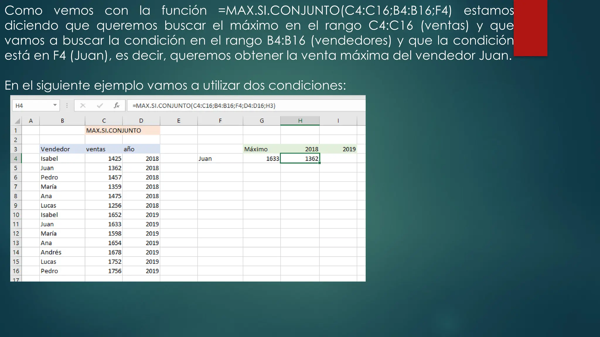 Como vemos con la función =MAX.SI.CONJUNTO(C4:C16;B4:B16;F4) estamos
diciendo que queremos buscar el máximo en el rango C4:C16 (ventas) y que
vamos a buscar la condición en el rango B4:B16 (vendedores) y que la condición
está en F4 (Juan), es decir, queremos obtener la venta máxima del vendedor Juan.
En el siguiente ejemplo vamos a utilizar dos condiciones:
 