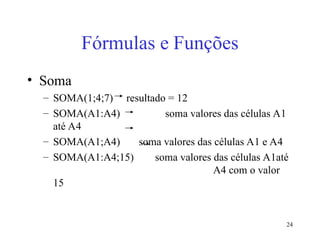 24
Fórmulas e Funções
• Soma
– SOMA(1;4;7) resultado = 12
– SOMA(A1:A4) soma valores das células A1
até A4
– SOMA(A1;A4) soma valores das células A1 e A4
– SOMA(A1:A4;15) soma valores das células A1até
A4 com o valor
15
 
