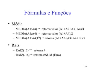 25
Fórmulas e Funções
• Média
– MEDIA(A1:A4) retorna valor (A1+A2+A3+A4)/4
– MEDIA(A1;A4) retorna valor (A1+A4)/2
– MEDIA(A1:A4;12) retorna (A1+A2+A3+A4+12)/5
• Raiz
– RAIZ(16) retorna 4
– RAIZ(-16) retorna #NUM (Erro)
 