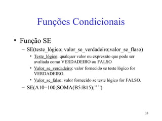33
Funções Condicionais
• Função SE
– SE(teste_lógico; valor_se_verdadeiro;valor_se_flaso)
• Teste_lógico: qualquer valor ou expressão que pode ser
avaliada como VERDADEIRO ou FALSO
• Valor_se_verdadeiro: valor fornecido se teste lógico for
VERDADEIRO.
• Valor_se_falso: valor fornecido se teste lógico for FALSO.
– SE(A10=100;SOMA(B5:B15);” ”)
 