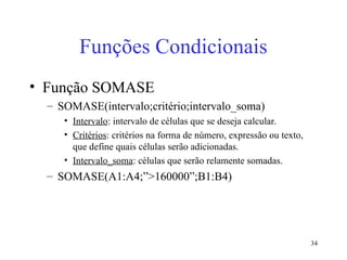 34
Funções Condicionais
• Função SOMASE
– SOMASE(intervalo;critério;intervalo_soma)
• Intervalo: intervalo de células que se deseja calcular.
• Critérios: critérios na forma de número, expressão ou texto,
que define quais células serão adicionadas.
• Intervalo_soma: células que serão relamente somadas.
– SOMASE(A1:A4;”>160000”;B1:B4)
 