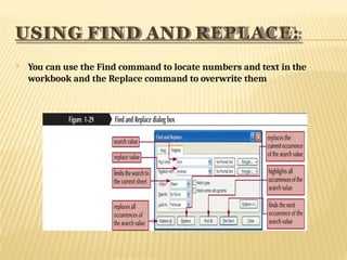 USING FIND AND REPLACE:
 You can use the Find command to locate numbers and text in the
workbook and the Replace command to overwrite them
 