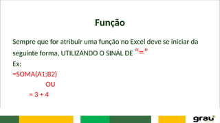 Função
Sempre que for atribuir uma função no Excel deve se iniciar da
seguinte forma, UTILIZANDO O SINAL DE “=”
Ex:
=SOMA(A1;B2)
OU
= 3 + 4
 