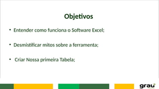 Objetivos
• Entender como funciona o Software Excel;
• Desmistificar mitos sobre a ferramenta;
• Criar Nossa primeira Tabela;
 
