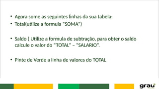 • Agora some as seguintes linhas da sua tabela:
• Total(utilize a formula “SOMA”)
• Saldo ( Utilize a formula de subtração, para obter o saldo
calcule o valor do “TOTAL” – “SALARIO”.
• Pinte de Verde a linha de valores do TOTAL
 