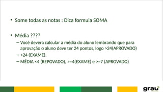 • Some todas as notas : Dica formula SOMA
• Média ????
– Você devera calcular a média do aluno lembrando que para
aprovação o aluno deve ter 24 pontos, logo >24(APROVADO)
– <24 (EXAME).
– MÉDIA <4 (REPOVADO), >=4(EXAME) e >=7 (APROVADO)
 