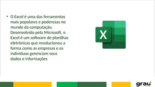 • O Excel é uma das ferramentas
mais populares e poderosas no
mundo da computação.
Desenvolvido pela Microsoft, o
Excel é um software de planilhas
eletrônicas que revolucionou a
forma como as empresas e os
indivíduos gerenciam seus
dados e informações
 