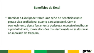 Benefícios do Excel
• Dominar o Excel pode trazer uma série de benefícios tanto
para a vida profissional quanto para a pessoal. Com o
conhecimento dessa ferramenta poderosa, é possível melhorar
a produtividade, tomar decisões mais informadas e se destacar
no mercado de trabalho.
 