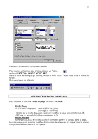 C'est un complément à la barre de dessins.

Pour insérer un texte un peu original, cliquer sur l'icône
ou faire INSERTION, IMAGE, WORD ART.
Dans la boîte de dialogue qui s’ouvre, choisir le motif voulu. Tapez votre texte et fermer la
fenêtre
Une autre barre est affichée.




                        MISE EN FORME POUR L'IMPRESSION

Pour modifier, il faut faire "mise en page" du menu FICHIER.

     Onglet Page:
     - l' orientation du papier : portrait (à la française),
                                    paysage (à l'italienne)
     - la taille de la feuille de papier : rarement modifiée si vous utilisez le format A4,
     - Réduire ou agrandir le tableau en donnant le %.
     Onglet Marges:
     la marge haut, bas, droite et gauche et permet de centrer le tableau dans la page.
Les marges peuvent aussi se modifier directement dans l'aperçu en cliquant sur le bouton
marge dans la barre de menu de l'aperçu.
 