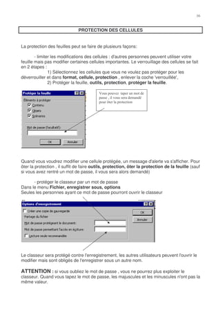 PROTECTION DES CELLULES


La protection des feuilles peut se faire de plusieurs façons:

        - limiter les modifications des cellules : d'autres personnes peuvent utiliser votre
feuille mais pas modifier certaines cellules importantes. Le verrouillage des cellules se fait
en 2 étapes :
                1) Sélectionnez les cellules que vous ne voulez pas protéger pour les
déverrouiller et dans format, cellule, protection , enlever la coche 'verrouillée',
                2) Protéger la feuille, outils, protection, protéger la feuille.

                                          &      %'
                                               ( %
                                               )




Quand vous voudrez modifier une cellule protégée, un message d'alerte va s'afficher. Pour
ôter la protection , il suffit de faire outils, protection, ôter la protection de la feuille (sauf
si vous avez rentré un mot de passe, il vous sera alors demandé)

      - protéger le classeur par un mot de passe
Dans le menu Fichier, enregistrer sous, options
Seules les personnes ayant ce mot de passe pourront ouvrir le classeur




Le classeur sera protégé contre l'enregistrement, les autres utilisateurs peuvent l'ouvrir le
modifier mais sont obligés de l'enregistrer sous un autre nom.

ATTENTION : si vous oubliez le mot de passe , vous ne pourrez plus exploiter le
classeur. Quand vous tapez le mot de passe, les majuscules et les minuscules n'ont pas la
même valeur.
 