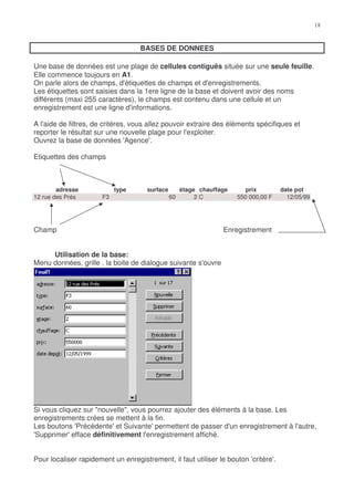 BASES DE DONNEES

Une base de données est une plage de cellules contiguës située sur une seule feuille.
Elle commence toujours en A1.
On parle alors de champs, d'étiquettes de champs et d'enregistrements.
Les étiquettes sont saisies dans la 1ere ligne de la base et doivent avoir des noms
différents (maxi 255 caractères), le champs est contenu dans une cellule et un
enregistrement est une ligne d'informations.

A l'aide de filtres, de critères, vous allez pouvoir extraire des éléments spécifiques et
reporter le résultat sur une nouvelle plage pour l'exploiter.
Ouvrez la base de données 'Agence'.

Etiquettes des champs



        adresse             type      surface        étage chauffage      prix        date pot
12 rue des Prés        F3                       60        2C           550 000,00 F     12/05/99




Champ                                                             Enregistrement


     Utilisation de la base:
Menu données, grille , la boite de dialogue suivante s'ouvre




Si vous cliquez sur "nouvelle", vous pourrez ajouter des éléments à la base. Les
enregistrements crées se mettent à la fin.
Les boutons 'Précédente' et Suivante' permettent de passer d'un enregistrement à l'autre,
'Supprimer' efface définitivement l'enregistrement affiché.


Pour localiser rapidement un enregistrement, il faut utiliser le bouton 'critère'.
 