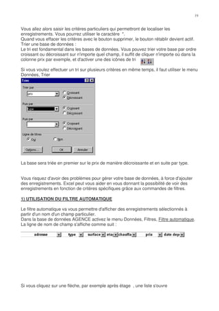 Vous allez alors saisir les critères particuliers qui permettront de localiser les
enregistrements. Vous pourrez utiliser le caractère *.
Quand vous effacer les critères avec le bouton supprimer, le bouton rétablir devient actif.
Trier une base de données :
Le tri est fondamental dans les bases de données. Vous pouvez trier votre base par ordre
croissant ou décroissant sur n'importe quel champ, il suffit de cliquer n'importe où dans la
colonne prix par exemple, et d'activer une des icônes de tri

Si vous voulez effectuer un tri sur plusieurs critères en même temps, il faut utiliser le menu
Données, Trier




La base sera triée en premier sur le prix de manière décroissante et en suite par type.


Vous risquez d'avoir des problèmes pour gérer votre base de données, à force d'ajouter
des enregistrements. Excel peut vous aider en vous donnant la possibilité de voir des
enregistrements en fonction de critères spécifiques grâce aux commandes de filtres.

1) UTILISATION DU FILTRE AUTOMATIQUE

Le filtre automatique va vous permettre d'afficher des enregistrements sélectionnés à
partir d'un nom d'un champ particulier.
Dans la base de données AGENCE activez le menu Données, Filtres, Filtre automatique.
La ligne de nom de champ s'affiche comme suit :




Si vous cliquez sur une flèche, par exemple après étage , une liste s'ouvre
 