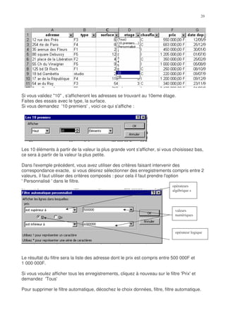 Si vous validez "10" , s'afficheront les adresses se trouvant au 10eme étage.
Faites des essais avec le type, la surface.
Si vous demandez '10 premiers' , voici ce qui s'affiche :




Les 10 éléments à partir de la valeur la plus grande vont s'afficher, si vous choisissez bas,
ce sera à partir de la valeur la plus petite.

Dans l'exemple précédent, vous avez utiliser des critères faisant intervenir des
correspondance exacte, si vous désirez sélectionner des enregistrements compris entre 2
valeurs, il faut utiliser des critères composés : pour cela il faut prendre l'option
' Personnalisé ' dans le filtre.

                                                                                "   *




                                                                                %
                                                                                      *



                                                                                          "*




Le résultat du filtre sera la liste des adresse dont le prix est compris entre 500 000F et
1 000 000F.

Si vous voulez afficher tous les enregistrements, cliquez à nouveau sur le filtre 'Prix' et
demandez 'Tous'

Pour supprimer le filtre automatique, décochez le choix données, filtre, filtre automatique.
 