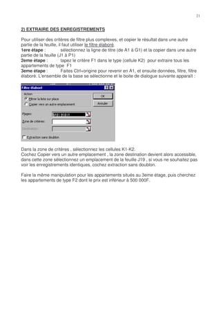 2) EXTRAIRE DES ENREGISTREMENTS

Pour utiliser des critères de filtre plus complexes, et copier le résultat dans une autre
partie de la feuille, il faut utiliser le filtre élaboré.
1ere étape :            sélectionnez la ligne de titre (de A1 à G1) et la copier dans une autre
partie de la feuille (J1 à P1)
2eme étape :            tapez le critère F1 dans le type (cellule K2) pour extraire tous les
appartements de type F1
3eme étape :            Faites Ctrl+origine pour revenir en A1, et ensuite données, filtre, filtre
élaboré. L'ensemble de la base se sélectionne et le boite de dialogue suivante apparaît :




Dans la zone de critères , sélectionnez les cellules K1-K2.
Cochez Copier vers un autre emplacement , la zone destination devient alors accessible,
dans cette zone sélectionnez un emplacement de la feuille J19 , si vous ne souhaitez pas
voir les enregistrements identiques, cochez extraction sans doublon.

Faire la même manipulation pour les appartements situés au 3eme étage, puis cherchez
les appartements de type F2 dont le prix est inférieur à 500 000F.
 