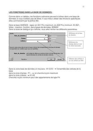LES FONCTIONS DANS LA BASE DE DONNEES:

Comme dans un tableau, les fonctions ordinaires peuvent s'utiliser dans une base de
données si vous n'utilisez pas de filtres. Il vaut mieux utiliser des fonctions spécifiques
elles commencent par le préfixe BD.

Dans la base AGENCE , tapez en A21 Prix maximum, en A22 Prix minimum. En B21,
faîtes : insertion, fonction, dans bases de données, BDMAX
Dans la boite de dialogue qui s'affiche, vous allez rentrer les différents paramètres.
                                                                            +$




                                                                            +$
                                                                            #             %
                                                                             %        ,




                                                                             $
                                                                              %               $




Dans la zone base de données on trouvera : A1:G18     l'ensemble des cellules de la
base
dans la zone champs : F1     on cherche le prix maximum
dans la zone critères:  K1:K2
Cherchez le prix minimum pour des appartements de type F4
 