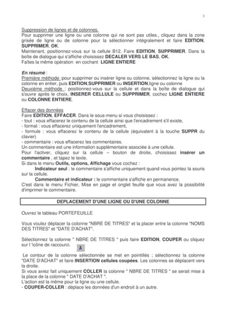 Suppression de lignes et de colonnes.
Pour supprimer une ligne ou une colonne qui ne sont pas utiles., cliquez dans la zone
grisée de ligne ou de colonne pour la sélectionner intégralement et faire EDITION,
SUPPRIMER, OK.
Maintenant, positionnez-vous sur la cellule B12. Faire EDITION, SUPPRIMER. Dans la
boîte de dialogue qui s'affiche choisissez DECALER VERS LE BAS, OK.
Faîtes la même opération en cochant LIGNE ENTIERE

En résumé :
Première méthode :pour supprimer ou insérer ligne ou colonne, sélectionnez la ligne ou la
colonne en entier, puis EDITION,SUPPRIMER ou INSERTION,ligne ou colonne
Deuxième méthode : positionnez-vous sur la cellule et dans la boîte de dialogue qui
s'ouvre après le choix, INSERER CELLULE ou SUPPRIMER, cochez LIGNE ENTIERE
ou COLONNE ENTIERE.

Effacer des données
Faire EDITION, EFFACER. Dans le sous-menu si vous choisissez :
- tout : vous effacerez le contenu de la cellule ainsi que l'encadrement s'il existe,
- format : vous effacerez uniquement l'encadrement,
- formule : vous effacerez le contenu de la cellule (équivalent à la touche SUPPR du
clavier)
- commentaire : vous effacerez les commentaires.
Un commentaire est une information supplémentaire associée à une cellule.
Pour l'activer, cliquez sur la cellule – bouton de droite, choisissez insérer un
commentaire , et tapez le texte.
Si dans le menu Outils, options, Affichage vous cochez :
        Indicateur seul : le commentaire s'affiche uniquement quand vous pointez la souris
sur la cellule.
        Commentaire et indicateur : le commentaire s'affiche en permanence.
C'est dans le menu Fichier, Mise en page et onglet feuille que vous avez la possibilité
d'imprimer le commentaire.

                 DEPLACEMENT D'UNE LIGNE OU D'UNE COLONNE

Ouvrez le tableau PORTEFEUILLE

Vous voulez déplacer la colonne "NBRE DE TITRES" et la placer entre la colonne "NOMS
DES TITRES" et "DATE D'ACHAT".

Sélectionnez la colonne " NBRE DE TITRES " puis faire EDITION, COUPER ou cliquez
sur l 'icône de raccourci.

 Le contour de la colonne sélectionnée se met en pointillés ; sélectionnez la colonne
"DATE D'ACHAT" et faire INSERTION cellules coupées. Les colonnes se déplacent vers
la droite.
Si vous aviez fait uniquement COLLER la colonne " NBRE DE TITRES " se serait mise à
la place de la colonne " DATE D'ACHAT ".
L'action est la même pour la ligne ou une cellule.
- COUPER-COLLER : déplace les données d'un endroit à un autre.
 