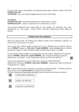 Si vous voulez copier votre tableau ou certaines parties (ligne, colonne, cellule) il faut faire
COPIER-COLLER.
ATTENTION : pour une copie les plages doivent avoir la même taille


En résumé :
COUPER-COLLER : transfert de données d'un endroit dans un autre,
COPIER-COLLER : recopie de données d'un endroit dans un autre.

Vous pouvez également faire copier-coller sur des plages non contiguës, pour cela,
sélectionnez la 1ere plage + touche CTRL enfoncée, sélectionnez l'autre plage de
cellules.


                               FORMATAGE DES DONNEES

Dans une cellule Excel, les chiffres sont cadrés à droite et les caractères à gauche. La
saisie du prix se fait avec une virgule.

Vous voulez deux chiffres après la virgule pour le prix. Sélectionnez la colonne, dans le
menu FORMAT cliquez sur CELLULE, Onglet NOMBRE, validez nombre dans la fenêtre
de gauche et tapez '2' dans la fenêtre nombre de décimales à droite . puis OK.

Si vous voulez l'unité monétaire et la séparation avec les milliers. Sélectionnez la colonne
salaire, FORMAT, CELLULE, onglet NOMBRE, dans la boîte de dialogue à gauche,
sélectionnez "monétaire", ou plus simplement cliquez sur l'icône de raccourci

Vous voulez également le mois en lettre dans la colonne "DATE D'ACHAT"
Sélectionnez la colonne FORMAT, CELLULE, NOMBRE : sélectionnez "date" et le format
'4 septembre 97' ,validez.

NB: Si aucun des formats ne convient, vous pouvez le personnaliser , il suffit pour cela de
cliquer dans la zone personnalisé et de taper le format désiré.
Certains formats sont disponibles directement dans la barre des icônes de raccourci:
             2 décimales et séparateur


             ajouter une décimale


             supprimer une décimale
 