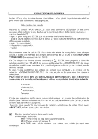 EXPLOITATION DES DONNEES

Le but d'Excel n'est la saisie banale d'un tableau ; c'est plutôt l'exploitation des chiffres
pour fournir des statistiques, des graphiques.

              1) La gestion des calculs

Revenez au tableau ' PORTEFEUILLE'. Vous allez calculer le coût global, ( c est à dire
que vous allez multiplier le prix d'achat par le nombre de titres) de la manière suivante :
- activez la cellule E7
- tapez = pour indiquer à EXCEL que vous entrez une formule de calcul,
- avec la souris positionnez-vous sur la cellule D7 dans la barre de formule s'affichent les
références de la cellule,
- tapez * (pour multiplier),
- sélectionnez la cellule C7,
- validez

Recommencer avec la cellule E8. Pour éviter de refaire la manipulation dans chaque
cellule, il existe une méthode plus simple. sélectionnez de E7 à E13 et faites RECOPIER
VERS LE BAS (ou raccourci clavier Ctrl B)
En C14 cliquez sur l'icône somme automatique           , EXCEL vous propose la zone de
cellules à additionner : D7 à D13. La syntaxe est la suivante : =SOMME(D7:D13). La plage
de cellules à additionner s'arrêtera à la première ligne ou colonne qui ne contient pas de
chiffres, validez.
Si vous voulez additionner des plages de cellules non contiguës , la syntaxe est la
suivante : =SOMME(D1:D10;D25:D31) : le point virgule est le séparateur des plages à
additionner..
Pour entrer un calcul dans une cellule, toujours commencer par = pour indiquer que
vous entrer une formule mathématique et utiliser les symboles d'opération suivants

              + somme,
              - soustraction,
              * multiplication,
              / division.
L'ordre des opérations est le même qu'en mathématique : en premier la multiplication, la
division puis l'addition et la soustraction sauf s'il y a des parenthèses dans ce cas , c est le
contenu des parenthèses qui prime.
 Exemple: pour calculer le pourcentage de variation, sélectionnez la cellule H5 et tapez
=(D7-F7)/100, validez et recopiez vers le bas.


NB : N'entrez jamais d'espace dans une formule
      Si vous voyez s'afficher :
            #### votre cellule est trop petite ; agrandissez-la.
            #DIV/0! vous voulez diviser par 0.
            #VALEUR! une cellule contient une valeur non valide (souvent non
numérique)
 