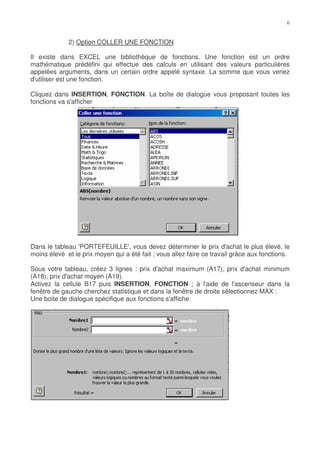 2) Option COLLER UNE FONCTION

Il existe dans EXCEL une bibliothèque de fonctions. Une fonction est un ordre
mathématique prédéfini qui effectue des calculs en utilisant des valeurs particulières
appelées arguments, dans un certain ordre appelé syntaxe. La somme que vous venez
d'utiliser est une fonction.

Cliquez dans INSERTION, FONCTION. La boîte de dialogue vous proposant toutes les
fonctions va s'afficher




Dans le tableau 'PORTEFEUILLE', vous devez déterminer le prix d'achat le plus élevé, le
moins élevé et le prix moyen qui a été fait ; vous allez faire ce travail grâce aux fonctions.

Sous votre tableau, créez 3 lignes : prix d'achat maximum (A17), prix d'achat minimum
(A18), prix d'achat moyen (A19).
Activez la cellule B17 puis INSERTION, FONCTION ; à l'aide de l'ascenseur dans la
fenêtre de gauche cherchez statistique et dans la fenêtre de droite sélectionnez MAX :
Une boite de dialogue spécifique aux fonctions s'affiche:
 