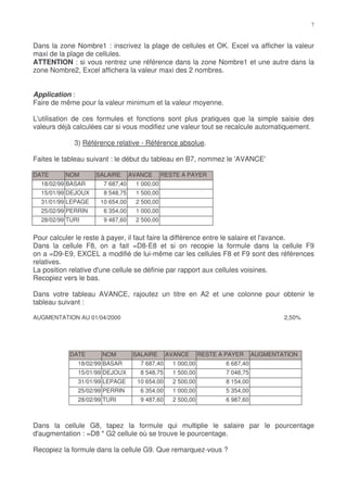 Dans la zone Nombre1 : inscrivez la plage de cellules et OK. Excel va afficher la valeur
maxi de la plage de cellules.
ATTENTION : si vous rentrez une référence dans la zone Nombre1 et une autre dans la
zone Nombre2, Excel affichera la valeur maxi des 2 nombres.


Application :
Faire de même pour la valeur minimum et la valeur moyenne.

L'utilisation de ces formules et fonctions sont plus pratiques que la simple saisie des
valeurs déjà calculées car si vous modifiez une valeur tout se recalcule automatiquement.

             3) Référence relative - Référence absolue.

Faites le tableau suivant : le début du tableau en B7, nommez le 'AVANCE'

DATE      NOM       SALAIRE      AVANCE      RESTE A PAYER
  18/02/99 BASAR      7 687,40    1 000,00
  15/01/99 DEJOUX     8 548,75    1 500,00
  31/01/99 LEPAGE    10 654,00    2 500,00
  25/02/99 PERRIN     6 354,00    1 000,00
  28/02/99 TURI       9 487,60    2 500,00


Pour calculer le reste à payer, il faut faire la différence entre le salaire et l'avance.
Dans la cellule F8, on a fait =D8-E8 et si on recopie la formule dans la cellule F9
on a =D9-E9, EXCEL a modifié de lui-même car les cellules F8 et F9 sont des références
relatives.
La position relative d'une cellule se définie par rapport aux cellules voisines.
Recopiez vers le bas.

Dans votre tableau AVANCE, rajoutez un titre en A2 et une colonne pour obtenir le
tableau suivant :

AUGMENTATION AU 01/04/2000                                                            2,50%




           DATE       NOM         SALAIRE      AVANCE      RESTE A PAYER      AUGMENTATION
              18/02/99 BASAR        7 687,40    1 000,00           6 687,40
              15/01/99 DEJOUX       8 548,75    1 500,00           7 048,75
              31/01/99 LEPAGE      10 654,00    2 500,00           8 154,00
              25/02/99 PERRIN       6 354,00    1 000,00           5 354,00
              28/02/99 TURI         9 487,60    2 500,00           6 987,60



Dans la cellule G8, tapez la formule qui multiplie le salaire par le pourcentage
d'augmentation : =D8 * G2 cellule où se trouve le pourcentage.

Recopiez la formule dans la cellule G9. Que remarquez-vous ?
 