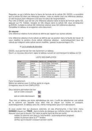Regardez ce qui s'affiche dans la barre de formule de la cellule G9. EXCEL a considéré
que la cellule G2 était une référence relative ; mais en réalité c'est une référence absolue,
on doit toujours faire référence à G2 pour le calcul de l'augmentation.
Pour dire à EXCEL que G2 est une référence absolue dans la barre de formule après G2,
appuyer sur F4. Validez, recopier en G9, cliquez dans la cellule G9, vous remarquerez
qu'EXCEL multiplie la cellule G8 (référence relative) avec G2 (référence absolue).
Complétez le tableau et enregistrez votre document.

En résumé :
Une référence relative d'une cellule se définie par rapport aux autres cellules.

Une référence absolue d'une cellule se définie par sa position dans la feuille de travail. Si
vous modifiez le contenu d'une cellule référence absolue , automatiquement tous les
calculs qui intègrent cette cellule seront modifiés : passez le pourcentage à 3%.

              4) Le tri simple de données

EXCEL vous permet de trier très facilement un tableau
Ouvrir un nouveau document, tapez le tableau suivant en commençant le tableau en C3

                                   LISTE DES EMPLOYES

           NOM              PRENOM NE(E) LE       FONCTION          SALAIRE
           DALMASSO         Hervé      21/10/75   Ag. Technique                5400,45
           HERBERT          Sophie     17/01/70   Secrétaire                   6680,00
           BRIFOUX          Paul       07/04/50   Ouvrier                      4500,50
           SORIANO          Daniel     26/06/74   Comptable                   20875,75
           MIET             Charlotte  31/12/73   Chef de Service             12474,00
           BOLAN            Zoé        12/12/56   Secrétaire                   7242,50
           HERBERT          Christophe 12/05/60   Chef d'équipe                8547,40
           APPLECOURT       Anne       27/03/68   Employée                     6012,85

Faire l'encadrement.
Mettre les salaires avec 2 chiffres après la virgule.
Enregistrez sous le nom EMPLOYES

Deux boutons permettent de trier
      soit en ordre croissant

       soit en ordre décroissant

 Pour trier un tableau par ordre alphabétique de nom, il suffit de sélectionner une cellule
de la colonne sur laquelle vous allez trier et cliquer sur l'icône tri croissant,
automatiquement, le tableau sera trié, même manipulation pour le tri décroissant.

Si vous voulez trier sur plusieurs colonnes, en cas d'homonymie, il faut faire: menu
DONNEE cliquez sur TRIER., dans la boite de dialogue qui s'affiche choisir les clés de tri.
Assurez vous que le bouton 'Oui' dans la partie ligne de titre est coché.
      validez la colonne nom dans la 1ere fenêtre ( automatiquement proposé)
      validez le prénom dans la 2ème fenêtre
      vérifiez que le bouton croissant est bien coché.
 