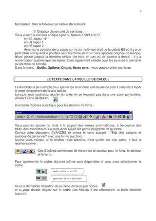 Maintenant triez le tableau par salaire décroissant.

              5) Création d'une suite de nombres
Vous voulez numéroter chaque ligne du tableau EMPLOYES:
       en B3 :tapez N°
       en B4 tapez 1
       en B5 tapez 2
       Amenez le pointeur de la souris sur le coin inférieur droit de la cellule B5 où il y a un
petit carré noir quand le pointeur se transforme en croix noire appelée poignée de recopie,
faîtes glisser jusqu'à la dernière cellule (de haut en bas ou de gauche à droite) , il y a
numérotation automatique les lignes .C'est également valable pour les jours de la semaine
ou les mois de l'année.
Dans le menu : Outils, Options, Onglet, listes pers., vous pouvez créer vos listes.


                        LE TEXTE DANS LA FEUILLE DE CALCUL

La méthode la plus simple pour ajouter du texte dans une feuille de calcul consiste à taper
le texte directement dans une cellule.
Lorsque vous souhaitez ajouter du texte ne se trouvant pas dans une zone particulière,
utilisez l'icône de dessin.

Une barre d'icônes spécifique pour les dessins s'affiche :




Vous pourrez ajouter du texte à la plupart des formes automatiques, à l'exception des
traits, des connecteurs. Le texte ainsi ajouté fait partie intégrante de la forme.
Ouvrez votre document AVANCES et entrez le texte suivant : "Etat des salaires et
avances du personnel" avec une forme au choix.
Quand vous validez, si la fenêtre reste blanche, c'est qu'elle est trop petite. Il faut la
redimensionner.

                 Ces 3 icônes permettent de mettre de la couleur pour le fond, le contour
                 et le texte.

Pour agrémenter le cadre, d'autres icônes sont disponibles si vous avez sélectionner le
cadre




Si vous demander l'insertion d'une zone de texte par l'icône
et si vous double cliquez sur le cadre une fois qu il est sélectionné, la boite suivante
apparaît:
 