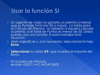 Usar la función SIUn agente de viajes no ganaría un premio a menos que su Puntaje Total sea 50 o mayor.  La tabla para el Cálculo de Premios  no debería ni siquiera calcular al premio, si el Total de Puntos es menor de 50. Usted puede usar una función SI para manejar esta situación.   Abrir viajes35.xls y, si es necesario, seleccionar la hoja Bono.  Seleccionar la celda G9, que muestra el importe del Bono.       En la barra de Fórmula escribir =SI(D11>=C14;G4*G8;0)  