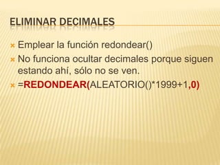 Eliminar decimalesEmplear la función redondear()No funciona ocultar decimales porque siguen estando ahí, sólo no se ven.=REDONDEAR(ALEATORIO()*1999+1,0)