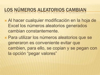 Los números aleatorios cambianAl hacer cualquier modificación en la hoja de Excel los números aleatorios generados cambian constantemente.Para utilizar los números aleatorios que se generaron es conveniente evitar que cambien, para ello, se copian y se pegan con la opción “pegar valores”
