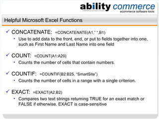 Helpful Microsoft Excel Functions CONCATENATE:  =CONCATENATE(A1,” “,B1) Use to add data to the front, end, or put to fields together into one, such as First Name and Last Name into one field COUNT:  =COUNT(A1:A20) Counts the number of cells that contain numbers.  COUNTIF:  =COUNTIF(B2:B25, “SmartSite”) Counts the number of cells in a range with a single criterion. EXACT:  =EXACT(A2,B2) Compares two text strings returning TRUE for an exact match or FALSE if otherwise. EXACT is case-sensitive 