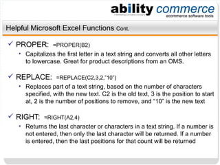 Helpful Microsoft Excel Functions  Cont. PROPER:  =PROPER(B2) Capitalizes the first letter in a text string and converts all other letters to lowercase. Great for product descriptions from an OMS. REPLACE:  =REPLACE(C2,3,2,”10”) Replaces part of a text string, based on the number of characters specified, with the new text. C2 is the old text, 3 is the position to start at, 2 is the number of positions to remove, and “10” is the new text RIGHT:  =RIGHT(A2,4) Returns the last character or characters in a text string. If a number is not entered, then only the last character will be returned. If a number is entered, then the last positions for that count will be returned 