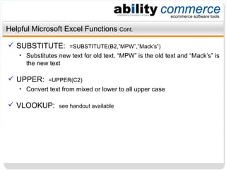 Helpful Microsoft Excel Functions  Cont. SUBSTITUTE:  =SUBSTITUTE(B2,”MPW”,”Mack’s”) Substitutes new text for old text. “MPW” is the old text and “Mack’s” is the new text UPPER:  =UPPER(C2) Convert text from mixed or lower to all upper case VLOOKUP:  see handout available 