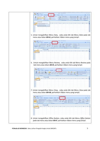 PCMedia & WEBMEDIA : Buku Latihan Pengolah Angka Untuk SMP/MTs 5
5. Untuk mengaktifkan Menu Data, coba anda klik tab Menu Data pada tab
menu atau tekan Alt+A, perhatikan ribbon menu yang tampil .
6. Untuk mengaktifkan Menu Review, coba anda klik tab Menu Review pada
tab menu atau tekan Alt+R, perhatikan ribbon menu yang tampil.
7. Untuk mengaktifkan Menu View, coba anda klik tab Menu View pada tab
menu atau tekan Alt+W, perhatikan ribbon menu yang tampil.
8. Untuk mengaktifkan Office Button, coba anda klik tab Menu Office Button
pada tab menu atau tekan Alt+F, perhatikan ribbon menu yang tampil.
 