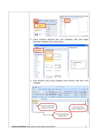 PCMedia & WEBMEDIA : Buku Latihan Pengolah Angka Untuk SMP/MTs 7
3. Untuk membuat dokumen baru dari Templates, pilih pada bagian
kelompok Templates, Klik Tombol Create.
4. Pada windows yang muncul, letakkan kursor dimana anda akan mulai
mengetik.
Sel aktif (A1), diberi kotak
dengan garis lebih tebal
Kolom yang tampak
(kolom A hingga kolom N)
Baris yang tampak (kolom
1 hingga kolom 7)
 