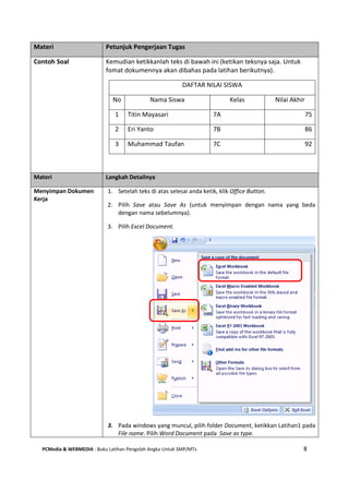 PCMedia & WEBMEDIA : Buku Latihan Pengolah Angka Untuk SMP/MTs 8
Materi Petunjuk Pengerjaan Tugas
Contoh Soal Kemudian ketikkanlah teks di bawah ini (ketikan teksnya saja. Untuk
fomat dokumennya akan dibahas pada latihan berikutnya).
DAFTAR NILAI SISWA
No Nama Siswa Kelas Nilai Akhir
1 Titin Mayasari 7A 75
2 Eri Yanto 7B 86
3 Muhammad Taufan 7C 92
Materi Langkah Detailnya
Menyimpan Dokumen
Kerja
1. Setelah teks di atas selesai anda ketik, klik Office Button.
2. Pilih Save atau Save As (untuk menyimpan dengan nama yang beda
dengan nama sebelumnya).
3. Pilih Excel Document.
3. Pada windows yang muncul, pilih folder Document, ketikkan Latihan1 pada
File name. Pilih Word Document pada Save as type.
 