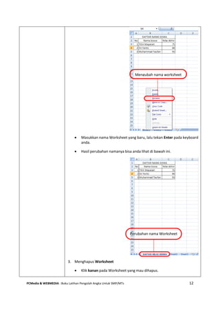 PCMedia & WEBMEDIA : Buku Latihan Pengolah Angka Untuk SMP/MTs 12
 Masukkan nama Worksheet yang baru, lalu tekan Enter pada keyboard
anda.
 Hasil perubahan namanya bisa anda lihat di bawah ini.
3. Menghapus Worksheet
 Klik kanan pada Worksheet yang mau dihapus.
Mengubah nama worksheet
Perubahan nama Worksheet
 