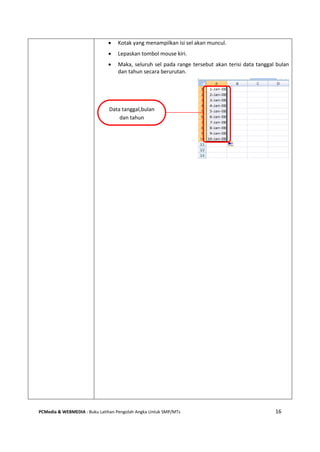 PCMedia & WEBMEDIA : Buku Latihan Pengolah Angka Untuk SMP/MTs 16
 Kotak yang menampilkan isi sel akan muncul.
 Lepaskan tombol mouse kiri.
 Maka, seluruh sel pada range tersebut akan terisi data tanggal bulan
dan tahun secara berurutan.
Data tanggal,bulan
dan tahun
 