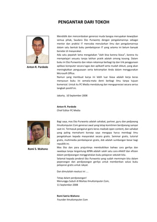 PENGANTAR DARI TOKOH
Mendidik dan mencerdaskan generasi muda bangsa merupakan kewajiban
semua pihak, Saudara Eko Purwanto dengan pengalamannya sebagai
mentor dan praktisi IT mencoba menularkan ilmu dan pengalamannya
dalam satu bentuk buku pembelajaran IT yang selama ini belum banyak
beredar di masyarakat.
Ada satu pepatah lama mengatakan “alah bisa karena biasa”, karena itu
mempelajari sesuatu tanpa latihan pratik adalah omong kosong. Dalam
buku ini Eko Purwanto dan rekan-rekannya berbagi tip dan trik penggunaan
aplikasi komputer secara lugas dan aplikatif serta mudah diikuti, yang akan
meningkatkan penguasaan serta ketrampilan Anda dalam menggunakan
Microsoft Office.
Namun yang membuat karya ini lebih luar biasa adalah kerja keras
menyusun buku ini semata-mata demi berbagi ilmu tanpa tujuan
komersial. Untuk itu PC Media mendukung dan mengapresiasi secara serius
langkah positif ini.
Jakarta, 10 September 2008
Anton R. Pardede
Chief Editor PC Media
Bagi saya, mas Eko Purwanto adalah sahabat, partner, guru dan pedjoeang
IlmuKomputer.Com generasi awal yang tetap komitmen berdjoeang sampai
saat ini. Termasuk penganut garis keras madzab open content, dan sahabat
yang paling memahami konsep saya mengapa harus membagi ilmu
pengetahuan kepada masyarakat secara gratis. Seminar gratis, tutorial
gratis, multimedia pembelajaran gratis, dsb adalah sumbangan besar bagi
republik ini.
Mas Eko dan para prajuritnya membuktikan bahwa cara gerilya dan
swadaya tanpa tergantung APBN adalah salah satu cara efektif dan efisien
dalam perdjoeangan menggratiskan buku pelajaran sekolah kita.
Selamat kepada jenderal Eko Purwanto yang sudah memimpin kita dalam
peperangan dan perdjoeangan gerilya untuk memberikan solusi buku
pelajaran gratis untuk rakyat.
Dan dimulailah revolusi ini ....
Tetap dalam perdjoeangan!
Menunggu Subuh di Markas IlmuKomputer.Com,
11 September 2008
Romi Satria Wahono
Founder IlmuKomputer.Com
Romi S. Wahono
Anton R. Pardede
 