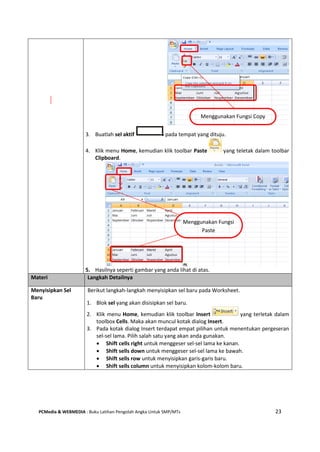 PCMedia & WEBMEDIA : Buku Latihan Pengolah Angka Untuk SMP/MTs 23
3. Buatlah sel aktif pada tempat yang dituju.
4. Klik menu Home, kemudian klik toolbar Paste yang teletak dalam toolbar
Clipboard.
5. Hasilnya seperti gambar yang anda lihat di atas.
Materi Langkah Detailnya
Menyisipkan Sel
Baru
Berikut langkah-langkah menyisipkan sel baru pada Worksheet.
1. Blok sel yang akan disisipkan sel baru.
2. Klik menu Home, kemudian klik toolbar Insert yang terletak dalam
toolbox Cells. Maka akan muncul kotak dialog Insert.
3. Pada kotak dialog Insert terdapat empat pilihan untuk menentukan pergeseran
sel-sel lama. Pilih salah satu yang akan anda gunakan.
 Shift cells right untuk menggeser sel-sel lama ke kanan.
 Shift sells down untuk menggeser sel-sel lama ke bawah.
 Shift sells row untuk menyisipkan garis-garis baru.
 Shift sells column untuk menyisipkan kolom-kolom baru.
Menggunakan Fungsi
Paste
Menggunakan Fungsi Copy
 