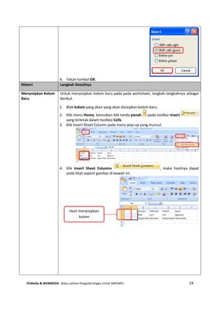 PCMedia & WEBMEDIA : Buku Latihan Pengolah Angka Untuk SMP/MTs 24
4. Tekan tombol OK.
Materi Langkah Detailnya
Menyisipkan Kolom
Baru
Untuk menyisipkan kolom baru pada pada worksheet, langkah-langkahnya sebagai
berikut.
1. Blok kolom yang akan yang akan disisipkan kolom baru.
2. Klik menu Home, kemudian klik tanda panah pada toolbar Insert
yang terletak dalam toolbox Cells.
3. Klik Insert Sheet Column pada menu pop-up yang muncul.
4. Klik Insert Sheet Columns , maka hasilnya dapat
anda lihat seperti gambar di bawah ini.
Hasil menyisipkan
kolom
 