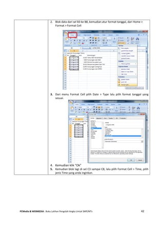 PCMedia & WEBMEDIA : Buku Latihan Pengolah Angka Untuk SMP/MTs 42
2. Blok data dari sel B3 ke B8, kemudian atur format tanggal, dari Home >
Format > Format Cell
3. Dari menu Format Cell pilih Date > Type lalu pilih format tanggal yang
sesuai.
4. Kemudian klik “Ok”
5. Kemudian blok lagi di sel C3 sampai C8, lalu pilih Format Cell > Time, pilih
jenis Time yang anda inginkan.
 