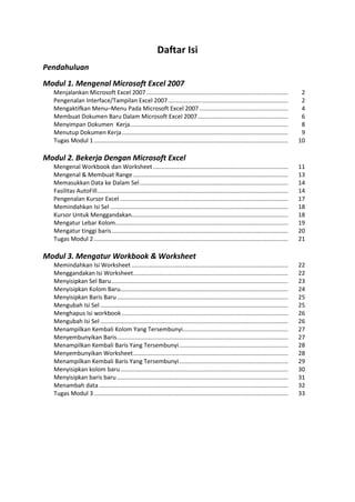 Daftar Isi
Pendahuluan
Modul 1. Mengenal Microsoft Excel 2007
Menjalankan Microsoft Excel 2007...................................................................................... 2
Pengenalan Interface/Tampilan Excel 2007......................................................................... 2
Mengaktifkan Menu–Menu Pada Microsoft Excel 2007...................................................... 4
Membuat Dokumen Baru Dalam Microsoft Excel 2007....................................................... 6
Menyimpan Dokumen Kerja................................................................................................ 8
Menutup Dokumen Kerja..................................................................................................... 9
Tugas Modul 1...................................................................................................................... 10
Modul 2. Bekerja Dengan Microsoft Excel
Mengenal Workbook dan Worksheet.................................................................................. 11
Mengenal & Membuat Range .............................................................................................. 13
Memasukkan Data ke Dalam Sel.......................................................................................... 14
Fasilitas AutoFill.................................................................................................................... 14
Pengenalan Kursor Excel ...................................................................................................... 17
Memindahkan Isi Sel ............................................................................................................ 18
Kursor Untuk Menggandakan............................................................................................... 18
Mengatur Lebar Kolom......................................................................................................... 19
Mengatur tinggi baris........................................................................................................... 20
Tugas Modul 2...................................................................................................................... 21
Modul 3. Mengatur Workbook & Worksheet
Memindahkan Isi Worksheet ............................................................................................... 22
Menggandakan Isi Worksheet.............................................................................................. 22
Menyisipkan Sel Baru ........................................................................................................... 23
Menyisipkan Kolom Baru...................................................................................................... 24
Menyisipkan Baris Baru........................................................................................................ 25
Mengubah Isi Sel .................................................................................................................. 25
Menghapus Isi workbook ..................................................................................................... 26
Mengubah Isi Sel .................................................................................................................. 26
Menampilkan Kembali Kolom Yang Tersembunyi................................................................ 27
Menyembunyikan Baris........................................................................................................ 27
Menampilkan Kembali Baris Yang Tersembunyi.................................................................. 28
Menyembunyikan Worksheet.............................................................................................. 28
Menampilkan Kembali Baris Yang Tersembunyi.................................................................. 29
Menyisipkan kolom baru...................................................................................................... 30
Menyisipkan baris baru........................................................................................................ 31
Menambah data................................................................................................................... 32
Tugas Modul 3...................................................................................................................... 33
 